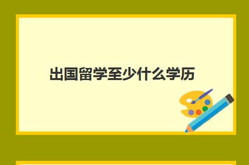 出国留学至少什么学历(留学需要具备哪些条件)