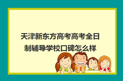 天津新东方高考高考全日制辅导学校口碑怎么样(新东方高三全日制价格)