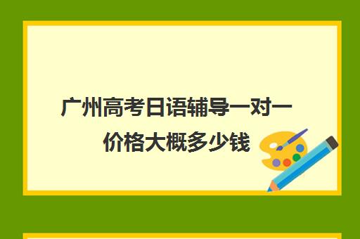 广州高考日语辅导一对一价格大概多少钱(网络家教一对一辅导日语)