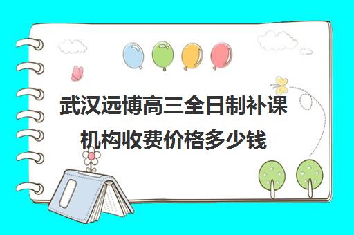 武汉远博高三全日制补课机构收费价格多少钱(武汉高三文化课封闭式培训机构)