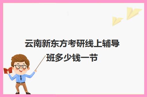 云南新东方考研线上辅导班多少钱一节(新东方考研辅导班怎么样)