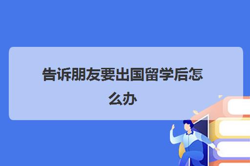 告诉朋友要出国留学后怎么办(出国留学为了啥)