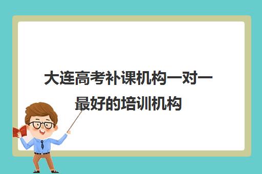 大连高考补课机构一对一最好的培训机构(大连高考培训机构哪家好)