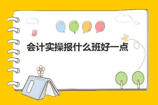 会计实操报什么班好一点(会计零基础好学吗)