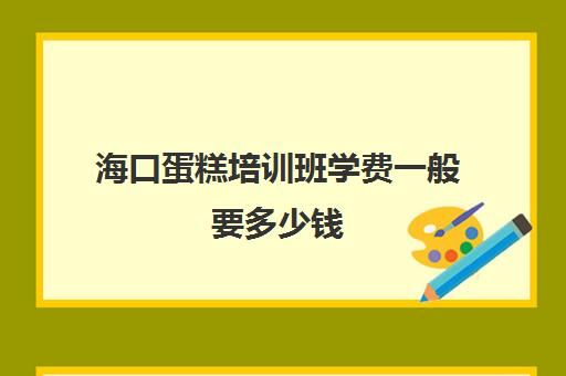 海口蛋糕培训班学费一般要多少钱(糕点培训学校学费多少)