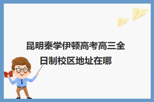 昆明秦学伊顿高考高三全日制校区地址在哪(伊顿学校怎么样)