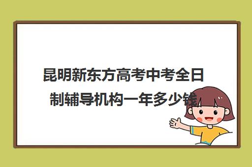 昆明新东方高考中考全日制辅导机构一年多少钱(新东方高三全日制班怎么样)