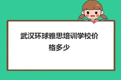 武汉环球雅思培训学校价格多少(武汉雅思培训机构排名榜)