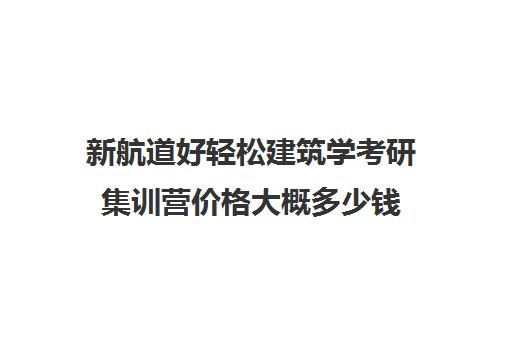 新航道好轻松建筑学考研集训营价格大概多少钱（建筑学考研难度排名）