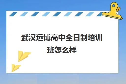 武汉远博高中全日制培训班怎么样(武汉初升高衔接班哪个好)