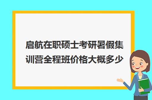 启航在职硕士考研暑假集训营全程班价格大概多少钱（爱启航和启航教育是一个吗）