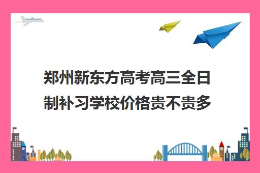 郑州新东方高考高三全日制补习学校价格贵不贵多少钱一年