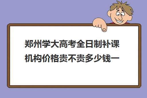 郑州学大高考全日制补课机构价格贵不贵多少钱一年(郑州市高考培训机构前十)