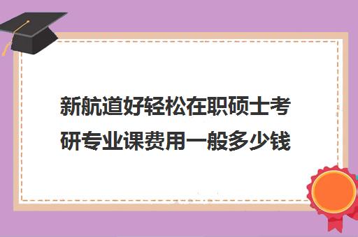 新航道好轻松在职硕士考研专业课费用一般多少钱（在职考研学费一般是多少钱）