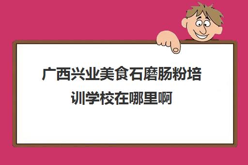 广西兴业美食石磨肠粉培训学校在哪里啊(石磨肠粉哪里学正宗)