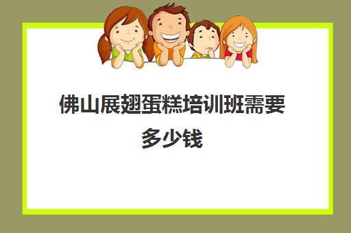 佛山展翅蛋糕培训班需要多少钱(烘焙蛋糕培训班培训学费多少)