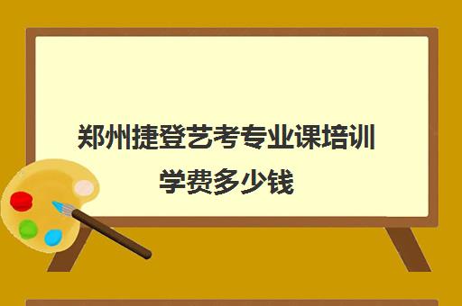 郑州捷登艺考专业课培训学费多少钱(郑州艺考生文化课辅导哪家好)