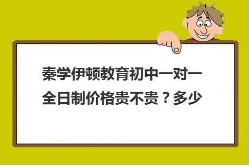 秦学伊顿教育初中一对一全日制价格贵不贵？多少钱一年（正规的初中补课机构）