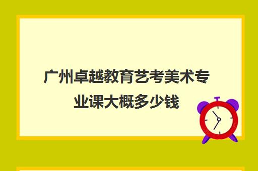 广州卓越教育艺考美术专业课大概多少钱(广州十大美术培训机构)