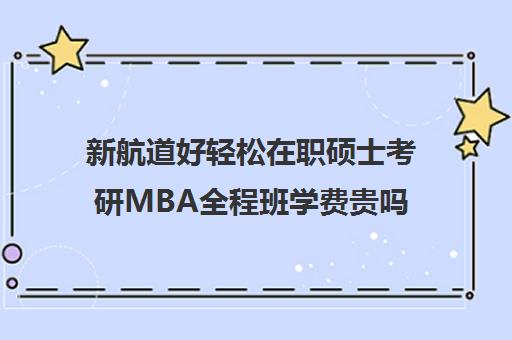 新航道好轻松在职硕士考研MBA全程班学费贵吗（mba在职研究生学费一览表）