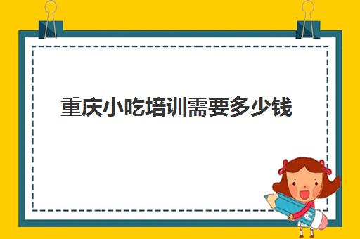 重庆小吃培训需要多少钱(重庆食为先小吃培训价目表)