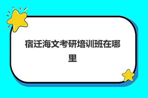 宿迁海文考研培训班在哪里(海文考研是全国第一的考研机构吗)