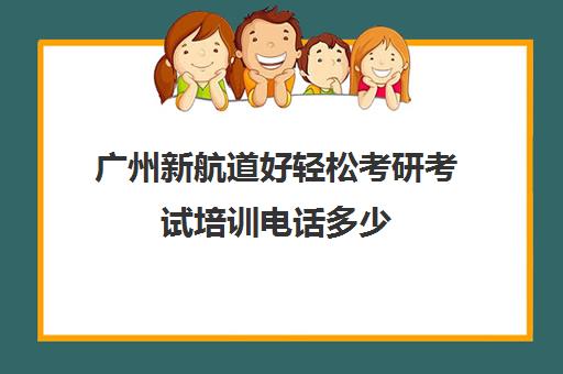 广州新航道好轻松考研考试培训电话多少（广州考研培训机构排名榜）