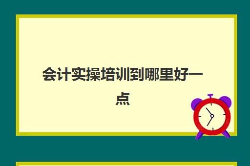 会计实操培训到哪里好一点(会计有专门的培训班吗)