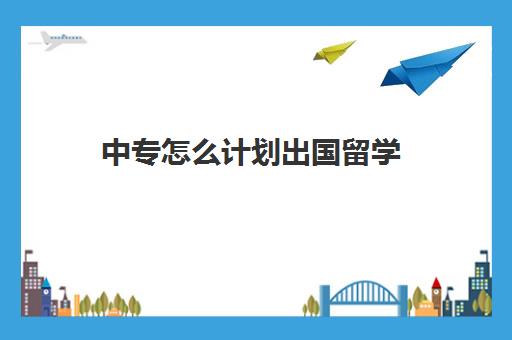 中专怎么计划出国留学(中专生出国留学条件)