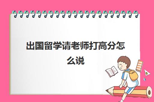 出国留学请老师打高分怎么说(出国留学有什么好)