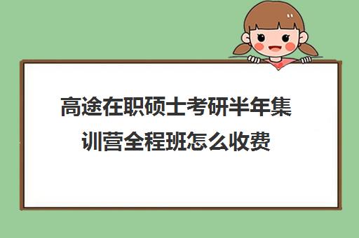 高途在职硕士考研半年集训营全程班怎么收费（在职研究生辅导班一般多少钱）