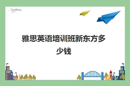 雅思英语培训班新东方多少钱(新东方雅思咨询)