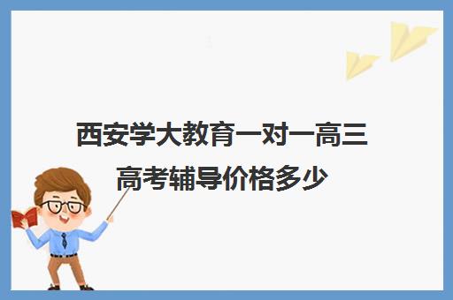 西安学大教育一对一高三高考辅导价格多少（高考一对一辅导多少钱一小时）