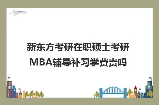 新东方考研在职硕士考研MBA辅导补习学费贵吗