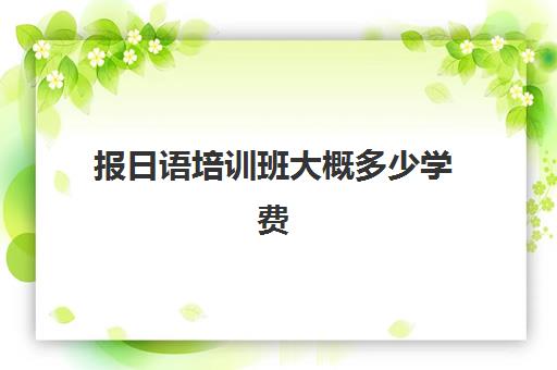 报日语培训班大概多少学费(日语培训机构收费标准)