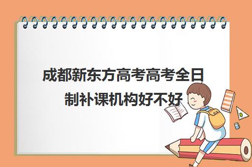 成都新东方高考高考全日制补课机构好不好(成都高三全日制培训机构排名)