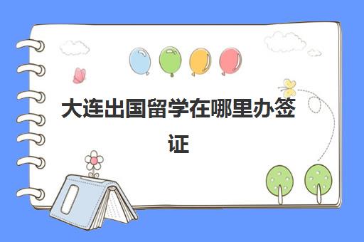 大连出国留学在哪里办签证(出国签证怎么办理需要什么材料)