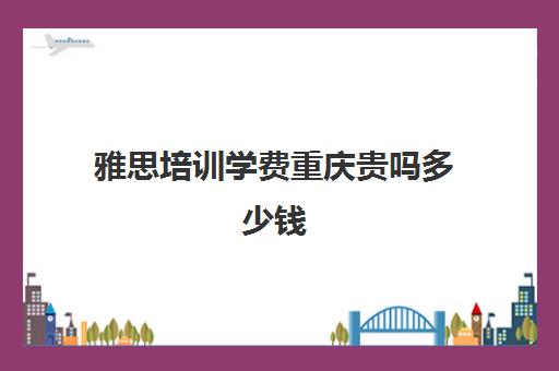 雅思培训学费重庆贵吗多少钱(雅思考试培训价格如何)