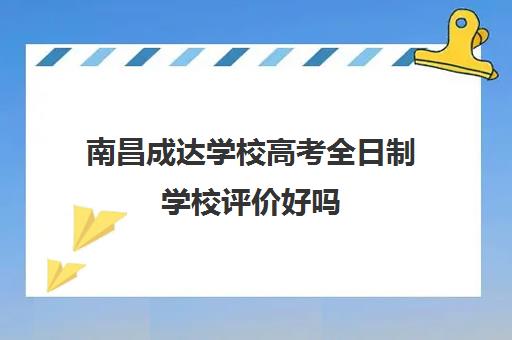 南昌成达学校高考全日制学校评价好吗（江西全日制大专有哪些学校可以报）