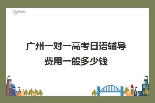 广州一对一高考日语辅导费用一般多少钱(日语辅导价格)