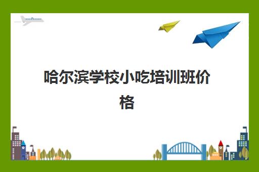 哈尔滨学校小吃培训班价格(哈尔滨特色早餐小吃大全)