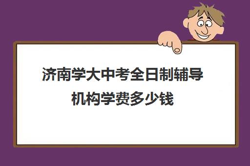 济南学大中考全日制辅导机构学费多少钱(济南排名前十的辅导班)