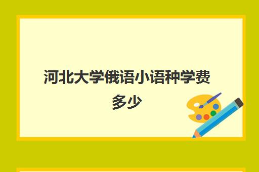 河北大学俄语小语种学费多少(河北大学学费一览表)