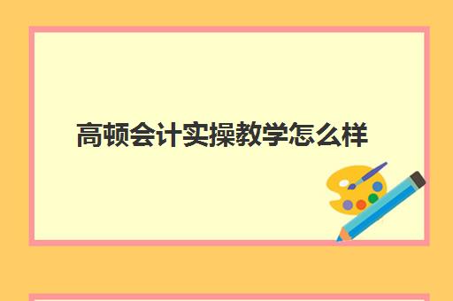 高顿会计实操教学怎么样(高顿教育培训可靠吗)