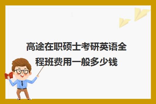 高途在职硕士考研英语全程班费用一般多少钱（高途考研上岸率是多少）