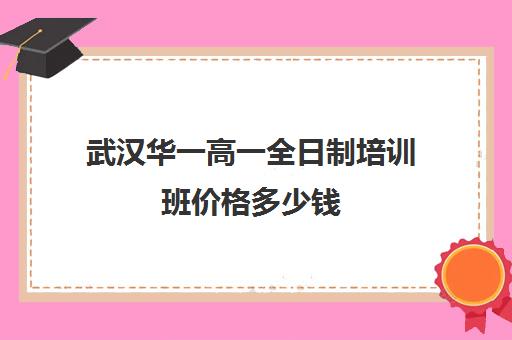 武汉华一高一全日制培训班价格多少钱(武汉高三全日制的培训机构有哪些)