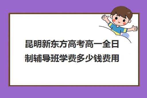 昆明新东方高考高一全日制辅导班学费多少钱费用一览表(新东方全日制高考班怎么样)