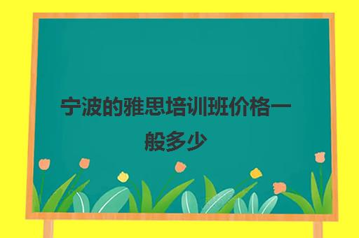 宁波的雅思培训班价格一般多少(宁波雅思考试时间和费用地点2024)