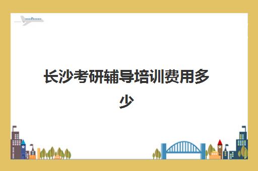 长沙考研辅导培训费用多少(考研培训机构收费标准)