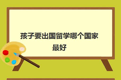 孩子要出国留学哪个国家最好(出国留学最便宜的国家有哪些)